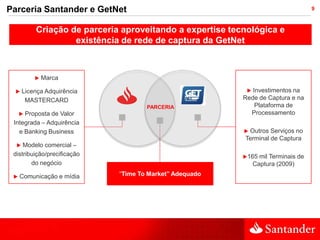 Parceria Santander e GetNet                                                         9



          Criação de parceria aproveitando a expertise tecnológica e
                   existência de rede de captura da GetNet



             Marca

     Licença Adquirência                                   Investimentos na
       MASTERCARD                                         Rede de Captura e na
                                     PARCERIA                 Plataforma de
     
     Proposta de Valor                                      Processamento
 Integrada – Adquirência
   e Banking Business                                     Outros Serviços no
                                                          Terminal de Captura
    Modelo comercial –
 distribuição/precificação                                165   mil Terminais de
        do negócio                                             Captura (2009)

    Comunicação e mídia     “Time To Market” Adequado
 