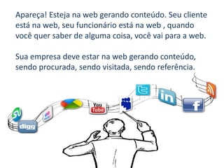 Apareça! Esteja na web gerando conteúdo. Seu cliente
está na web, seu funcionário está na web , quando
você quer saber de alguma coisa, você vai para a web.

Sua empresa deve estar na web gerando conteúdo,
sendo procurada, sendo visitada, sendo referência.
 