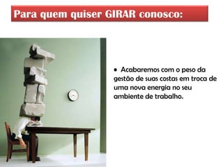 Para quem quiser GIRAR conosco:



                  • Acabaremos com o peso da
                  gestão de suas costas em troca de
                  uma nova energia no seu
                  ambiente de trabalho.
 