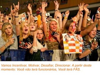 Vamos Incentivar, Motivar, Desafiar, Direcionar. A partir deste
momento: Você não terá funcionários, Você terá FÃS.
 