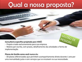 Qual a nossa proposta?




Consultoria específica projetada para VOCÊ:
- Projeto criado exclusivamente para sua empresa.
- Roteiro por escrito, com prazos, detalhamento das atividades e forma de
implementação.

Planos de Gestão como você nunca viu:
- 03 planos diferenciados que permitem acompanhamento direto durante 1 ano por
uma mensalidade justa e com serviços que se encaixam na sua necessidade.
 
