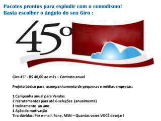 Pacotes prontos para explodir com o comodismo!
Basta escolher o ângulo do seu Giro :




   Giro 45° - R$ 40,00 ao mês – Contrato anual

   Projeto básico para acompanhamento de pequenas e médias empresas:

   1 Campanha anual para Vendas
   2 recrutamentos para até 6 seleções (anualmente)
   1 treinamento ao ano
   1 Ação de motivação
   Tira dúvidas: Por e-mail. Fone, MSN – Quantas vezes VOCÊ desejar!
 