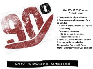 Giro 90° - R$ 70,00 ao mês
                                            Contrato anual
                                1 Campanha anual para Vendas
                                1 Campanha anual para áreas fora
                                de vendas
                                2 recrutamentos para até 6 seleções
                                (anualmente)
                                2 Treinamentos ao ano
                                1 ação de motivação ao ano
                                1 Webseminário ao ano
                                1 palestra com coffee break ao ano
                                1 serviço design/marketing
                                Tira dúvidas: Por e-mail. Fone,
                                MSN – Quantas vezes VOCÊ desejar!




Giro 90° - R$ 70,00 ao mês – Contrato anual
 