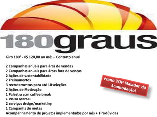 Giro 180° - R$ 120,00 ao mês – Contrato anual

2 Campanhas anuais para área de vendas
2 Campanhas anuais para áreas fora de vendas
2 Ações de sustentabilidade
2 Treinamentos
3 recrutamentos para até 10 seleções
2 Ações de Motivação
1 Palestra com coffee break
1 Visita Mensal
2 serviços design/marketing
1 Campanha de metas
Acompanhamento de projetos implementados por nós + Tira dúvidas
 