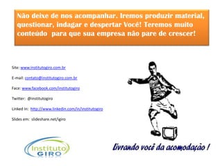 Não deixe de nos acompanhar. Iremos produzir material,
   questionar, indagar e despertar Você! Teremos muito
   conteúdo para que sua empresa não pare de crescer!



Site: www.institutogiro.com.br

E-mail: contato@institutogiro.com.br

Face: www.facebook.com/institutogiro

Twitter: @institutogiro

Linked In: http://www.linkedin.com/in/institutogiro

Slides em: slideshare.net/igiro
 