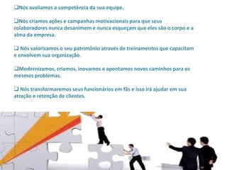 Nós avaliamos a competência da sua equipe.

Nós criamos ações e campanhas motivacionais para que seus
colaboradores nunca desanimem e nunca esqueçam que eles são o corpo e a
alma da empresa.

 Nós valorizamos o seu patrimônio através de treinamentos que capacitam
e envolvem sua organização.

Modernizamos, criamos, inovamos e apontamos novos caminhos para os
mesmos problemas.

 Nós transformaremos seus funcionários em fãs e isso irá ajudar em sua
atração e retenção de clientes.
 