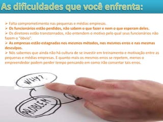 Falta comprometimento nas pequenas e médias empresas.
 Os funcionários estão perdidos, não sabem o que fazer e nem o que esperam deles.
 Os diretores estão transtornados, não entendem o motivo pelo qual seus funcionários não
fazem o “óbvio”.
 As empresas estão estagnadas nos mesmos métodos, nos mesmos erros e nas mesmas
desculpas.
 Nós sabemos que ainda não há cultura de se investir em treinamento e motivação entre as
pequenas e médias empresas. E quanto mais os mesmos erros se repetem, menos o
empreendedor podem perder tempo pensando em como irão consertar tais erros.
 