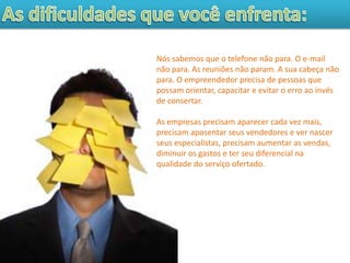 Nós sabemos que o telefone não para. O e-mail
não para. As reuniões não param. A sua cabeça não
para. O empreendedor precisa de pessoas que
possam orientar, capacitar e evitar o erro ao invés
de consertar.

As empresas precisam aparecer cada vez mais,
precisam aposentar seus vendedores e ver nascer
seus especialistas, precisam aumentar as vendas,
diminuir os gastos e ter seu diferencial na
qualidade do serviço ofertado.
 