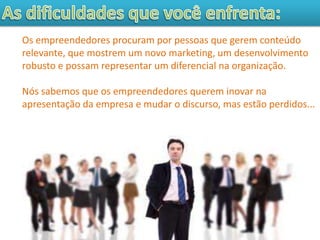Os empreendedores procuram por pessoas que gerem conteúdo
relevante, que mostrem um novo marketing, um desenvolvimento
robusto e possam representar um diferencial na organização.

Nós sabemos que os empreendedores querem inovar na
apresentação da empresa e mudar o discurso, mas estão perdidos...
 
