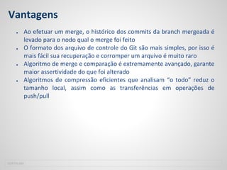 Vantagens
● Ao efetuar um merge, o histórico dos commits da branch mergeada é
levado para o nodo qual o merge foi feito
● O formato dos arquivo de controle do Git são mais simples, por isso é
mais fácil sua recuperação e corromper um arquivo é muito raro
● Algoritmo de merge e comparação é extremamente avançado, garante
maior assertividade do que foi alterado
● Algoritmos de compressão eficientes que analisam “o todo” reduz o
tamanho local, assim como as transferências em operações de
push/pull
SOFTPLAN
 