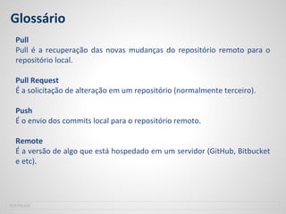 Glossário
Pull
Pull é a recuperação das novas mudanças do repositório remoto para o
repositório local.
Pull Request
É a solicitação de alteração em um repositório (normalmente terceiro).
Push
É o envio dos commits local para o repositório remoto.
Remote
É a versão de algo que está hospedado em um servidor (GitHub, Bitbucket
e etc).
SOFTPLAN
 