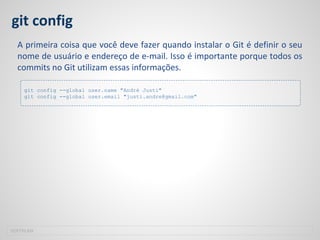 git config
A primeira coisa que você deve fazer quando instalar o Git é definir o seu
nome de usuário e endereço de e-mail. Isso é importante porque todos os
commits no Git utilizam essas informações.
SOFTPLAN
git config --global user.name "André Justi"
git config --global user.email "justi.andre@gmail.com"
 