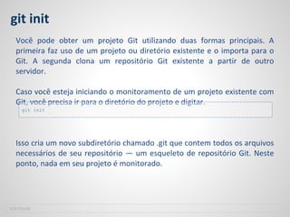 git init
Você pode obter um projeto Git utilizando duas formas principais. A
primeira faz uso de um projeto ou diretório existente e o importa para o
Git. A segunda clona um repositório Git existente a partir de outro
servidor.
Caso você esteja iniciando o monitoramento de um projeto existente com
Git, você precisa ir para o diretório do projeto e digitar.
Isso cria um novo subdiretório chamado .git que contem todos os arquivos
necessários de seu repositório — um esqueleto de repositório Git. Neste
ponto, nada em seu projeto é monitorado.
SOFTPLAN
git init
 