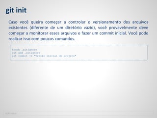 git init
Caso você queira começar a controlar o versionamento dos arquivos
existentes (diferente de um diretório vazio), você provavelmente deve
começar a monitorar esses arquivos e fazer um commit inicial. Você pode
realizar isso com poucos comandos.
SOFTPLAN
touch .gitignore
git add .gitignore
git commit -m "Versão inicial do projeto"
 