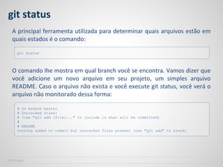 git status
A principal ferramenta utilizada para determinar quais arquivos estão em
quais estados é o comando:
O comando lhe mostra em qual branch você se encontra. Vamos dizer que
você adicione um novo arquivo em seu projeto, um simples arquivo
README. Caso o arquivo não exista e você execute git status, você verá o
arquivo não monitorado dessa forma:
SOFTPLAN
git status
# On branch master
# Untracked files:
# (use "git add {file}..." to include in what will be committed)
#
# README
nothing added to commit but untracked files present (use "git add" to track)
 