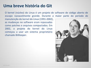 Uma breve história do Git
SOFTPLAN
O kernel (núcleo) do Linux é um projeto de software de código aberto de
escopo razoavelmente grande. Durante a maior parte do período de
manutenção do kernel do Linux (1991-2002),
as mudanças no software eram repassadas
como patches e arquivos compactados. Em
2002, o projeto do kernel do Linux
começou a usar um sistema proprietário
chamado BitKeeper.
 