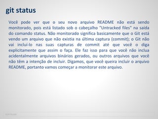 git status
Você pode ver que o seu novo arquivo README não está sendo
monitorado, pois está listado sob o cabeçalho "Untracked files" na saída
do comando status. Não monitorado significa basicamente que o Git está
vendo um arquivo que não existia na última captura (commit); o Git não
vai incluí-lo nas suas capturas de commit até que você o diga
explicitamente que assim o faça. Ele faz isso para que você não inclua
acidentalmente arquivos binários gerados, ou outros arquivos que você
não têm a intenção de incluir. Digamos, que você queira incluir o arquivo
README, portanto vamos começar a monitorar este arquivo.
SOFTPLAN
 