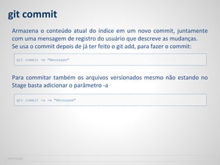 git commit
Armazena o conteúdo atual do índice em um novo commit, juntamente
com uma mensagem de registro do usuário que descreve as mudanças.
Se usa o commit depois de já ter feito o git add, para fazer o commit:
Para commitar também os arquivos versionados mesmo não estando no
Stage basta adicionar o parâmetro -a
SOFTPLAN
git commit -m "Mensagem"
git commit -a -m "Mensagem"
 
