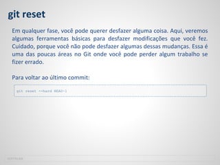 git reset
Em qualquer fase, você pode querer desfazer alguma coisa. Aqui, veremos
algumas ferramentas básicas para desfazer modificações que você fez.
Cuidado, porque você não pode desfazer algumas dessas mudanças. Essa é
uma das poucas áreas no Git onde você pode perder algum trabalho se
fizer errado.
Para voltar ao último commit:
SOFTPLAN
git reset --hard HEAD~1
 