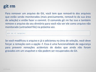 git rm
Para remover um arquivo do Git, você tem que removê-lo dos arquivos
que estão sendo monitorados (mais precisamente, removê-lo da sua área
de seleção) e então fazer o commit. O comando git rm faz isso e também
remove o arquivo do seu diretório para você não ver ele como arquivo não
monitorado (untracked file) na próxima vez.
Se você modificou o arquivo e já o adicionou na área de seleção, você deve
forçar a remoção com a opção -f. Essa é uma funcionalidade de segurança
para prevenir remoções acidentais de dados que ainda não foram
gravados em um snapshot e não podem ser recuperados do Git.
SOFTPLAN
git rm -f {arquivo}
 
