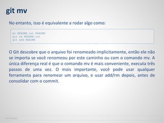 git mv
No entanto, isso é equivalente a rodar algo como:
O Git descobre que o arquivo foi renomeado implicitamente, então ele não
se importa se você renomeou por este caminho ou com o comando mv. A
única diferença real é que o comando mv é mais conveniente, executa três
passos de uma vez. O mais importante, você pode usar qualquer
ferramenta para renomear um arquivo, e usar add/rm depois, antes de
consolidar com o commit.
SOFTPLAN
mv README.txt README
git rm README.txt
git add README
 