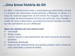 ...Uma breve história do Git
Em 2005, o relacionamento entre a comunidade que desenvolvia o kernel
e a empresa que desenvolvia comercialmente o BitKeeper se desfez, e o
status de isento-de-pagamento da ferramenta foi revogado. Isso levou a
comunidade de desenvolvedores do Linux (em particular Linus Torvalds, o
criador do Linux) a desenvolver sua própria ferramenta baseada nas lições
que eles aprenderam ao usar o BitKeeper.
Alguns dos objetivos do novo sistema eram:
➢ Velocidade
➢ Design simples
➢ Suporte robusto a desenvolvimento não linear (inúmeras de branches
paralelas)
➢ Totalmente distribuído
➢ Capaz de lidar eficientemente com grandes projetos como o kernel do
Linux (velocidade e volume de dados)
SOFTPLAN
 