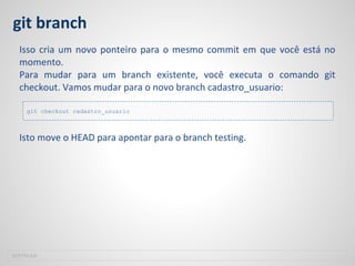git branch
Isso cria um novo ponteiro para o mesmo commit em que você está no
momento.
Para mudar para um branch existente, você executa o comando git
checkout. Vamos mudar para o novo branch cadastro_usuario:
Isto move o HEAD para apontar para o branch testing.
SOFTPLAN
git checkout cadastro_usuario
 