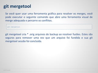 git mergetool
Se você quer usar uma ferramenta gráfica para resolver os merges, você
pode executar o seguinte comando que abre uma ferramenta visual de
merge adequada e percorre os conflitos.
git mergetool cria * .orig arquivos de backup ao resolver fusões. Estes são
seguros para remover uma vez que um arquivo foi fundida e sua git
mergetool sessão foi concluída.
SOFTPLAN
git mergetool
 