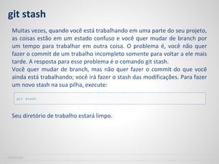 git stash
Muitas vezes, quando você está trabalhando em uma parte do seu projeto,
as coisas estão em um estado confuso e você quer mudar de branch por
um tempo para trabalhar em outra coisa. O problema é, você não quer
fazer o commit de um trabalho incompleto somente para voltar a ele mais
tarde. A resposta para esse problema é o comando git stash.
Você quer mudar de branch, mas não quer fazer o commit do que você
ainda está trabalhando; você irá fazer o stash das modificações. Para fazer
um novo stash na sua pilha, execute:
Seu diretório de trabalho estará limpo.
SOFTPLAN
git stash
 