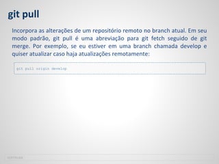 git pull
Incorpora as alterações de um repositório remoto no branch atual. Em seu
modo padrão, git pull é uma abreviação para git fetch seguido de git
merge. Por exemplo, se eu estiver em uma branch chamada develop e
quiser atualizar caso haja atualizações remotamente:
SOFTPLAN
git pull origin develop
 