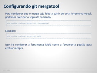 Configurando git mergetool
Para configurar que o merge seja feito a partir de uma ferramenta visual,
podemos executar o seguinte comando:
Exemplo:
Isso ira configurar a ferramenta Meld como a ferramenta padrão para
efetuar merges
SOFTPLAN
git config --global merge.tool {ferramenta}
git config --global merge.tool meld
 