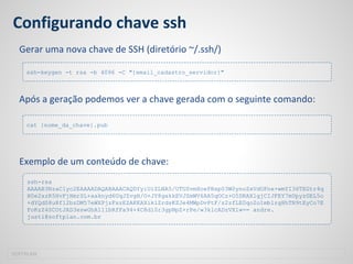 Configurando chave ssh
Gerar uma nova chave de SSH (diretório ~/.ssh/)
Após a geração podemos ver a chave gerada com o seguinte comando:
Exemplo de um conteúdo de chave:
SOFTPLAN
ssh-keygen -t rsa -b 4096 -C "{email_cadastro_servidor}"
cat {nome_da_chave}.pub
ssh-rsa
AAAAB3NzaC1yc2EAAAADAQABAAACAQDYyiUiZLNA5/UTUSvmXoePBsp03W0ynoZxVdOFnx+wmYI36TEGtr4q
H0e2xzR5HvFjHmrSL+aaknyd6UqJZvgH/O+JY8gakkEVJZmWV6AA5qOCz+O5DRAXlgjCIJFEY7mUpyzGEL5o
+dYQdS8u8f12bzDM57eWXPjzFszEZAKKAXiklZrdsKZJe4MWpDvPtF/z2zfLE0qo2o1mblrgHhTN9tEyCo7E
FoKzZ4SCOtJAD3eswGhA111bRfFa94+4C8d10r3gpNpZ+rPe/w3klcADzVX1w== andre.
justi@softplan.com.br
 