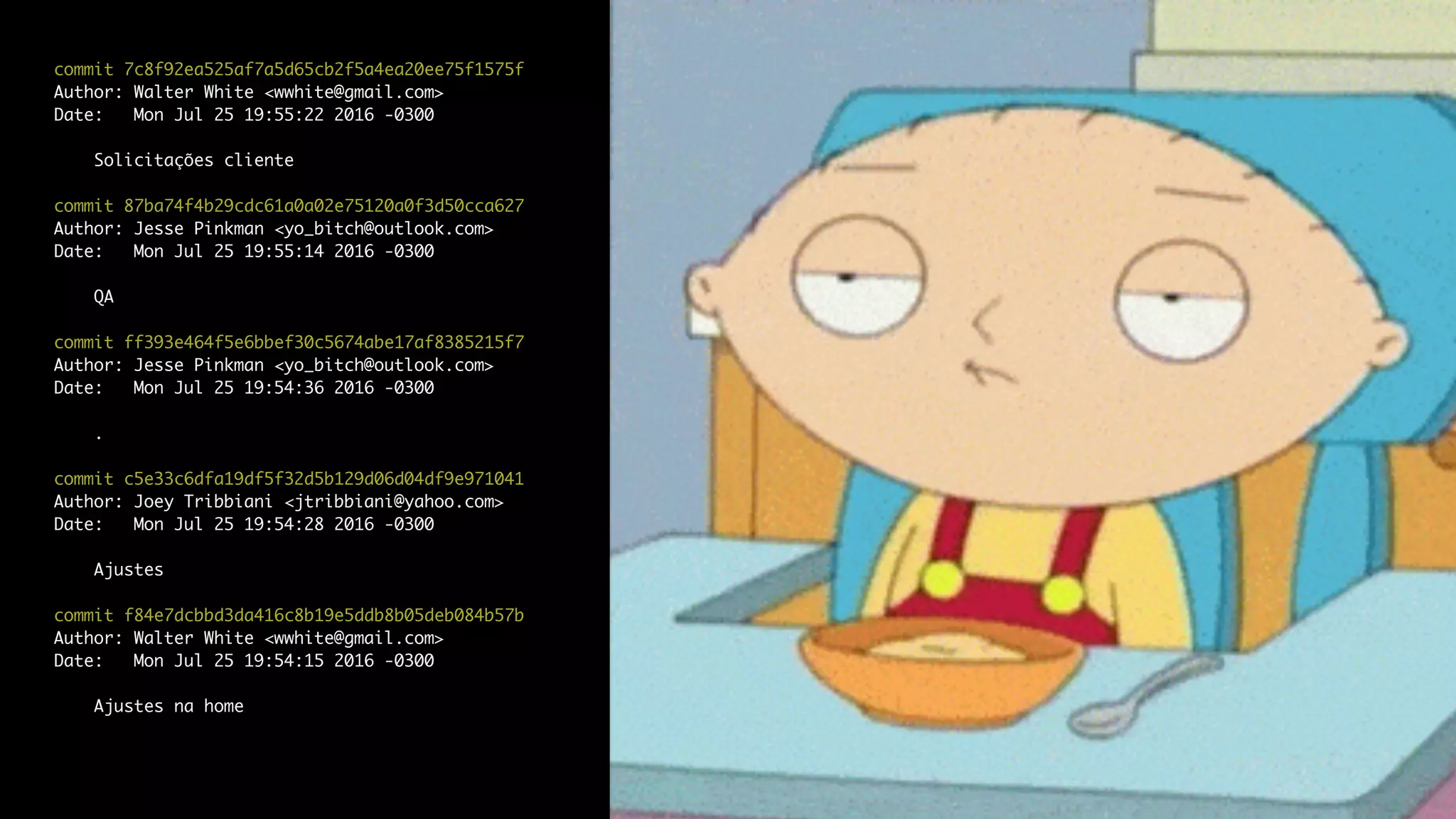 commit 7c8f92ea525af7a5d65cb2f5a4ea20ee75f1575f
Author: Walter White <wwhite@gmail.com>
Date: Mon Jul 25 19:55:22 2016 -0300
Solicitações cliente
commit 87ba74f4b29cdc61a0a02e75120a0f3d50cca627
Author: Jesse Pinkman <yo_bitch@outlook.com>
Date: Mon Jul 25 19:55:14 2016 -0300
QA
commit ff393e464f5e6bbef30c5674abe17af8385215f7
Author: Jesse Pinkman <yo_bitch@outlook.com>
Date: Mon Jul 25 19:54:36 2016 -0300
.
commit c5e33c6dfa19df5f32d5b129d06d04df9e971041
Author: Joey Tribbiani <jtribbiani@yahoo.com>
Date: Mon Jul 25 19:54:28 2016 -0300
Ajustes
commit f84e7dcbbd3da416c8b19e5ddb8b05deb084b57b
Author: Walter White <wwhite@gmail.com>
Date: Mon Jul 25 19:54:15 2016 -0300
Ajustes na home
 
