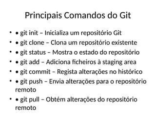 Principais Comandos do Git
• • git init – Inicializa um repositório Git
• • git clone – Clona um repositório existente
• • git status – Mostra o estado do repositório
• • git add – Adiciona ficheiros à staging area
• • git commit – Regista alterações no histórico
• • git push – Envia alterações para o repositório
remoto
• • git pull – Obtém alterações do repositório
remoto
 