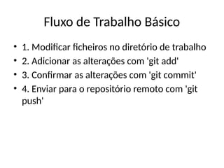 Fluxo de Trabalho Básico
• 1. Modificar ficheiros no diretório de trabalho
• 2. Adicionar as alterações com 'git add'
• 3. Confirmar as alterações com 'git commit'
• 4. Enviar para o repositório remoto com 'git
push'
 