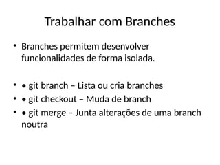 Trabalhar com Branches
• Branches permitem desenvolver
funcionalidades de forma isolada.
• • git branch – Lista ou cria branches
• • git checkout – Muda de branch
• • git merge – Junta alterações de uma branch
noutra
 