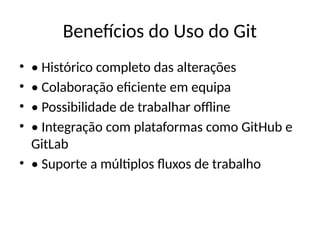 Benefícios do Uso do Git
• • Histórico completo das alterações
• • Colaboração eficiente em equipa
• • Possibilidade de trabalhar offline
• • Integração com plataformas como GitHub e
GitLab
• • Suporte a múltiplos fluxos de trabalho
 
