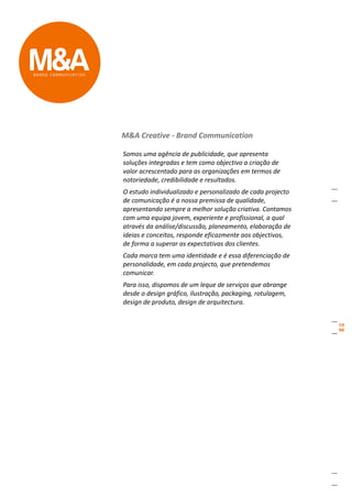M&A Creative - Brand Communication

Somos uma agência de publicidade, que apresenta
soluções integradas e tem como objectivo a criação de
valor acrescentado para as organizações em termos de
notoriedade, credibilidade e resultados.
O estudo individualizado e personalizado de cada projecto
de comunicação é a nossa premissa de qualidade,
apresentando sempre a melhor solução criativa. Contamos
com uma equipa jovem, experiente e profissional, a qual
através da análise/discussão, planeamento, elaboração de
ideias e conceitos, responde eficazmente aos objectivos,
de forma a superar as expectativas dos clientes.
Cada marca tem uma identidade e é essa diferenciação de
personalidade, em cada projecto, que pretendemos
comunicar.
Para isso, dispomos de um leque de serviços que abrange
desde o design gráfico, ilustração, packaging, rotulagem,
design de produto, design de arquitectura.
 
