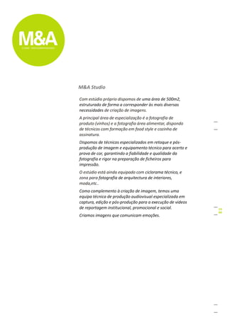 M&A Studio

Com estúdio próprio dispomos de uma área de 500m2,
estruturada de forma a corresponder às mais diversas
necessidades de criação de imagens.
A principal área de especialização é a fotografia de
produto (vinhos) e a fotografia área alimentar, dispondo
de técnicos com formação em food style e cozinha de
assinatura.
Dispomos de técnicos especializados em retoque e pós-
produção de imagem e equipamento técnico para acerto e
prova de cor, garantindo a fiabilidade e qualidade da
fotografia e rigor na preparação de ficheiros para
impressão.
O estúdio está ainda equipado com ciclorama técnico, e
zona para fotografia de arquitectura de interiores,
moda,etc..
Como complemento à criação de imagem, temos uma
equipa técnica de produção audiovisual especializada em
captura, edição e pós-produção para a execução de videos
de reportagem institucional, promocional e social.
Criamos imagens que comunicam emoções.
 