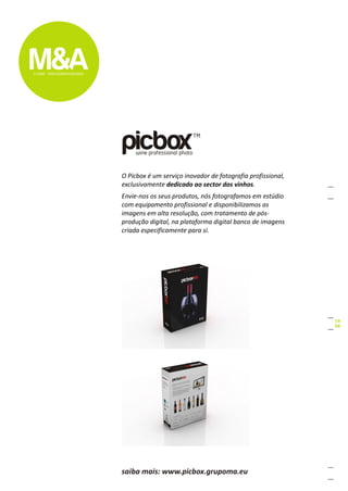 O Picbox é um serviço inovador de fotografia profissional,
exclusivamente dedicado ao sector dos vinhos.
Envie-nos os seus produtos, nós fotografamos em estúdio
com equipamento profissional e disponibilizamos as
imagens em alta resolução, com tratamento de pós-
produção digital, na plataforma digital banco de imagens
criada especificamente para si.




saiba mais: www.picbox.grupoma.eu
 