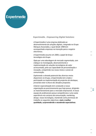 Expertmedia
   empowering digital solutions




                                  Expertmedia . Empowering Digital Solutions

                                  A Expertmedia é uma empresa dedicada ao
                                  desenvolvimento de soluções digitais, integrada no Grupo
                                  Marques Associados, o qual desde 1998 tem
                                  acompanhado empresas na transição para o negócio
                                  electrónico.
                                  A Expertmedia assume em 2004, o papel de braço
                                  tecnológico do Grupo.
                                  Opta por uma abordagem de mercado segmentada, com
                                  enfoque na investigação, desenvolvimento e
                                  implementação de soluções tecnológicas de valor
                                  acrescentado, pela sua capacidade de personalização e
                                  inovação, competindo nos novos meios e canais de
                                  comunicação.
                                  Explorando o elevado potencial dos diversos meios
                                  disponíveis no Grupo, a Expertmedia tem criado e
                                  participado na implementação de projectos de destaque,
                                  provando estar à altura dos desafios propostos.
                                  O factor especialização tem conduzido a nossa
                                  organização ao posicionamento que hoje possui, dirigindo-
                                  se maioritariamente para o mercado empresarial. A nossa
                                  equipa de profissionais possui competências e uma vasta
                                  experiência nos sectores da comunicação, marketing,
                                  design, novas tecnologias, mantendo como premissas de
                                  trabalho os seguintes objectivos: mais e melhor
                                  qualidade, surpreendendo e excedendo expectativas.
 