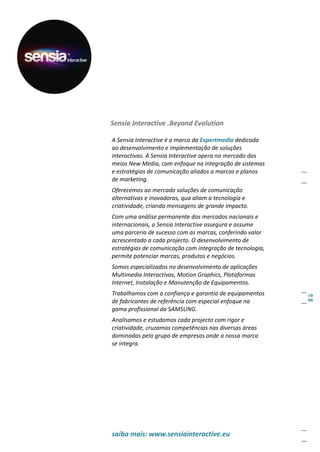 Sensia Interactive .Beyond Evolution

A Sensia Interactive é a marca da Expertmedia dedicada
ao desenvolvimento e implementação de soluções
interactivas. A Sensia Interactive opera no mercado dos
meios New Media, com enfoque na integração de sistemas
e estratégias de comunicação aliados a marcas e planos
de marketing.
Oferecemos ao mercado soluções de comunicação
alternativas e inovadoras, qua aliam a tecnologia e
criatividade, criando mensagens de grande impacto.
Com uma análise permanente dos mercados nacionais e
internacionais, a Sensia Interactive assegura e assume
uma parceria de sucesso com as marcas, conferindo valor
acrescentado a cada projecto. O desenvolvimento de
estratégias de comunicação com integração de tecnologia,
permite potenciar marcas, produtos e negócios.
Somos especializados no desenvolvimento de aplicações
Multimedia Interactivas, Motion Graphics, Plataformas
Internet, Instalação e Manutenção de Equipamentos.
Trabalhamos com a confiança e garantia de equipamentos
de fabricantes de referência com especial enfoque na
gama profissional da SAMSUNG.
Analisamos e estudamos cada projecto com rigor e
criatividade, cruzamos competências nas diversas áreas
dominadas pelo grupo de empresas onde a nossa marca
se integra.




saiba mais: www.sensiainteractive.eu
 