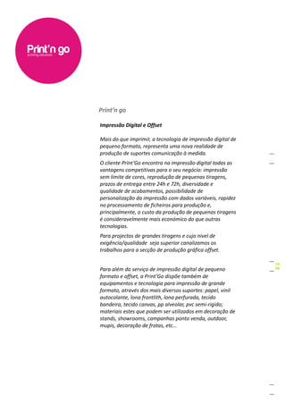 Print’n go

Impressão Digital e Offset

Mais do que imprimir, a tecnologia de impressão digital de
pequeno formato, representa uma nova realidade de
produção de suportes comunicação à medida.
O cliente Print’Go encontra na impressão digital todas as
vantagens competitivas para o seu negócio: impressão
sem limite de cores, reprodução de pequenas tiragens,
prazos de entrega entre 24h e 72h, diversidade e
qualidade de acabamentos, possibilidade de
personalização da impressão com dados variáveis, rapidez
no processamento de ficheiros para produção e,
principalmente, o custo da produção de pequenas tiragens
é consideravelmente mais económico do que outras
tecnologias.
Para projectos de grandes tiragens e cujo nivel de
exigência/qualidade seja superior canalizamos os
trabalhos para a secção de produção gráfica offset.


Para além do serviço de impressão digital de pequeno
formato e offset, a Print’Go dispõe também de
equipamentos e tecnologia para impressão de grande
formato, através dos mais diversos suportes: papel, vinil
autocolante, lona frontlith, lona perfurada, tecido
bandeira, tecido canvas, pp alveolar, pvc semi-rigido;
materiais estes que podem ser utilizados em decoração de
stands, showrooms, campanhas ponto venda, outdoor,
mupis, decoração de frotas, etc...
 