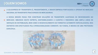 | QUEM SOMOS
2
QUALIDADE	|	FOCO	NO	CLIENTE	|	FLEXIBILIDADE
A GO>EXPRESS BY TRANSPORTA É, PRESENTEMENTE, A MAIOR EMPRESA PORTUGUESA A OPERAR NO MERCADO
NACIONALDETRANSPORTEFRACCIONADO DE MERCADORIAS.
A NOSSA MISSÃO PASSA POR CONSTRUIR SOLUÇÕES DE TRANSPORTE AJUSTADAS ÀS NECESSIDADES DO
MERCADO. IMBUÍDOS DESTE ESPÍRITO, DISPONIBILIZAMOS A CLIENTES E PARCEIROS UMA AMPLA LINHA DE
SERVIÇOS DE DISTRIBUIÇÃO, BEM COMO O DESENVOLVIMENTO DE FORMATOS ALTAMENTE ESPECIALIZADOS, MAS
DISTINTOS DOS EFECTUADOS PELA OPERACIONALIDADE CORRENTE. NO FUNDO, À MEDIDA DE UMA PRETENSÃO
ESPECÍFICA.
 