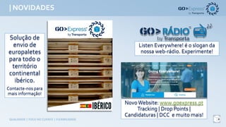 | NOVIDADES
6QUALIDADE	|	FOCO	NO	CLIENTE	|	FLEXIBILIDADE
Solução de
envio de
europaletes
para todo o
território
continental
ibérico.
Contacte-nospara
maisinformação!
Listen Everywhere! é o sloganda
nossaweb-rádio. Experimente!
NovoWebsite: www.goexpress.pt
Tracking| Drop Points |
Candidaturas | DCC e muito mais!
 