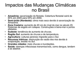 Impactos das Mudanças Climáticas no Brasil Amazônia:  savanização da floresta. Cobertura florestal cairá de 85% em 2005 para 53% em 2050. Semi-árido (Nordeste):  clima mais seco devido à savanização da Amazônia. Zona Costeira:  aumento de 40 cm do nível do mar no século 20. Sistemas de esgoto em colapso. Construções à beira-mar e portos afetados. Sudeste:  tendência de aumento de chuvas.  Região Sul:  aumento de chuvas e de temperatura. Agricultura:  culturas perenes migrarão para o Sul.  Recursos hídricos:  diminuição da vazão dos rios devido à evaporação, exceto no Sul. Grandes cidades:  mais chuvas e inundações. Saúde:  doenças infecciosas transmissíveis, como dengue, tendem a se alastrar. 