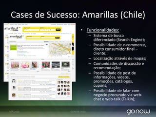 Cases de Sucesso: Amarillas (Chile)Objetivo: Melhorar interface com usuário. Aumentar funcionalidades para usuários.CriaRede Social com clientesSolução: Interface em Web 2.0 criando ambiente colaborativo, visando uma maior interação entre o cliente seus clientes pessoa jurídica e clientes pessoas físicas.Relatórios de BI integrados, definem perfil de busca e consumo do cliente final. Entrega relatórios precisos para uma ação de marketing focada e tomadas de decisões.07/04/2010GONOW 2010