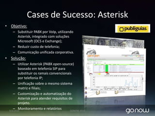 Cases de Sucesso: ConsultoriaemInfraestruturaObjetivo: Melhorar a segurança física da rede. Melhorar o sistema de monitoramento.Solução:Alterar a topologia da rede separando fisicamente os switches de cada departamento, implementar firewall de segurança. Aplicar customizações sobre softwares open-source de monitoramento: Nagios e Cactis.07/04/2010GONOW 2010