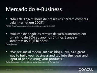 Mercado do e-Business“Mais de 17,6 milhões de brasileiros fizeram compras pela internet em 2009”.Fonte: http://www.destakjornal.com.br/readContent.aspx?id=15,53492“Volume de negócios através da web aumentam em um ritmo de 30% ao ano nos últimos 5 anos e somaram R$ 10,6 bilhões”. Fonte: Gartner“We see social media, such as blogs, IMs, as a great way to build your business and tap into the ideas and input of people using your products.” Carlos Dominguez, vice presidente senior do conselhoda Cisco e CEO07/04/2010GONOW 2010