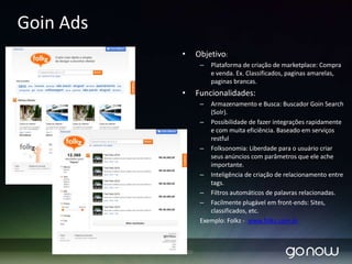 GOin Enterprise Search 1.0Proporciona buscas com baixo tempo de resposta.Suporta grandes volumes de dados através de replicação e segmentação de índicesIndexação de dados parcial/completaSuporta distintos formatos de arquivos e conectores de Bando de Dados.Disponibiliza modulo de administração através de interface web.Permite facilmente criar, configurar e agregar componentes que contemplam as necessidades específicas do seu negócio.Apresenta componente Spellchecker07/04/2010GONOW 2010